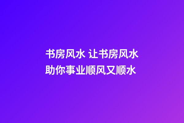 书房风水 让书房风水助你事业顺风又顺水